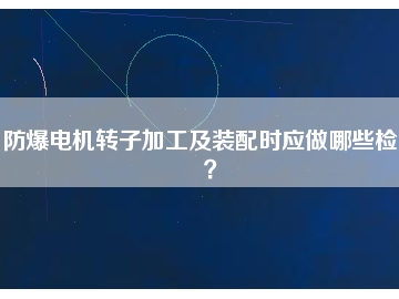 防爆電機轉(zhuǎn)子加工及裝配時應(yīng)做哪些檢查？