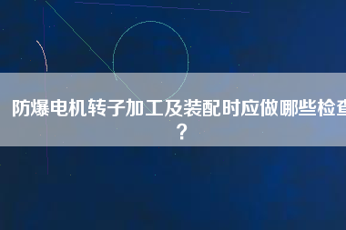 防爆電機轉子加工及裝配時應做哪些檢查?