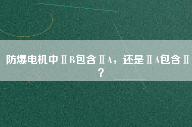防爆電機中ⅡB包含ⅡA，還是ⅡA包含ⅡB？